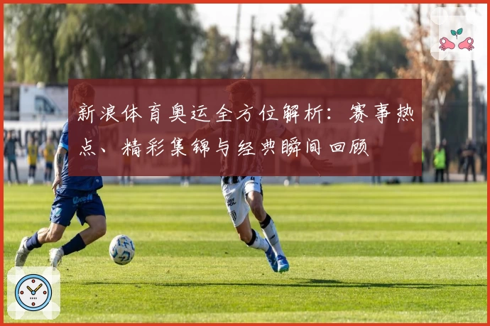 新浪体育奥运全方位解析：赛事热点、精彩集锦与经典瞬间回顾