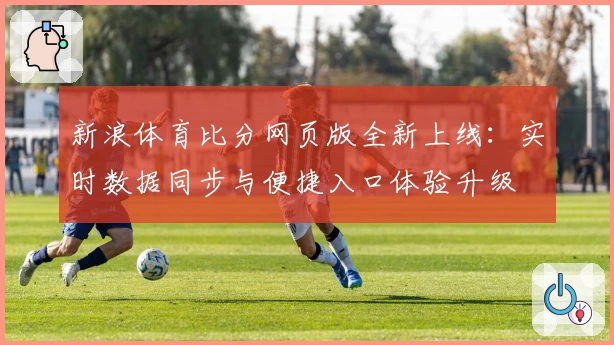 新浪体育比分网页版全新上线：实时数据同步与便捷入口体验升级