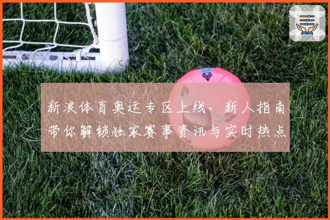 新浪体育奥运专区上线，新人指南带你解锁独家赛事资讯与实时热点分析