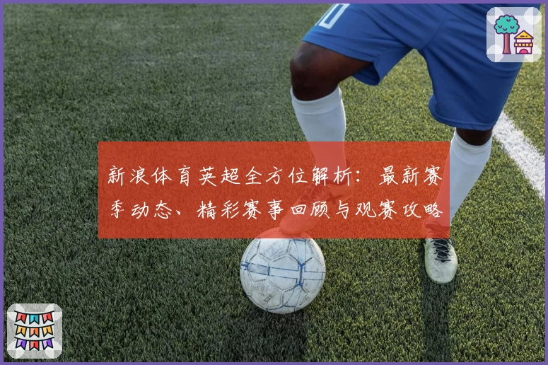 新浪体育英超全方位解析：最新赛季动态、精彩赛事回顾与观赛攻略