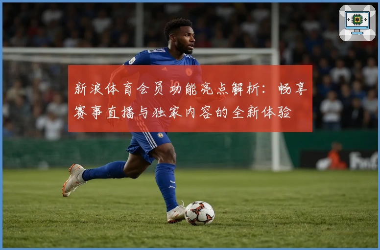新浪体育会员功能亮点解析：畅享赛事直播与独家内容的全新体验