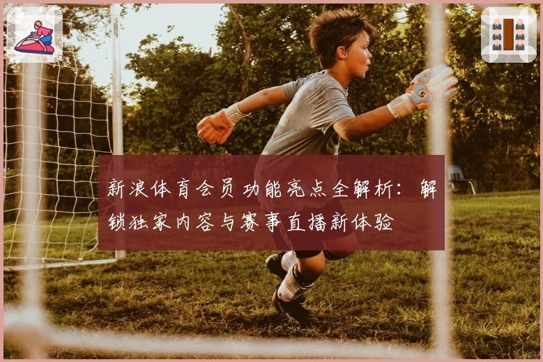 新浪体育会员功能亮点全解析：解锁独家内容与赛事直播新体验