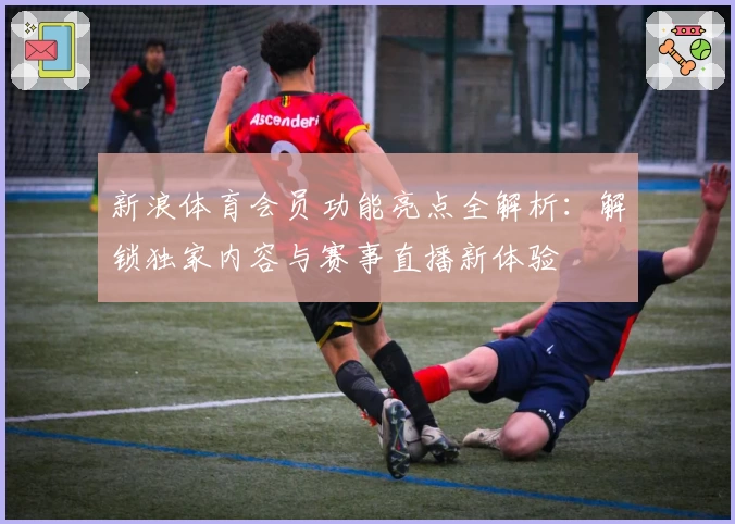 新浪体育会员功能亮点全解析：解锁独家内容与赛事直播新体验