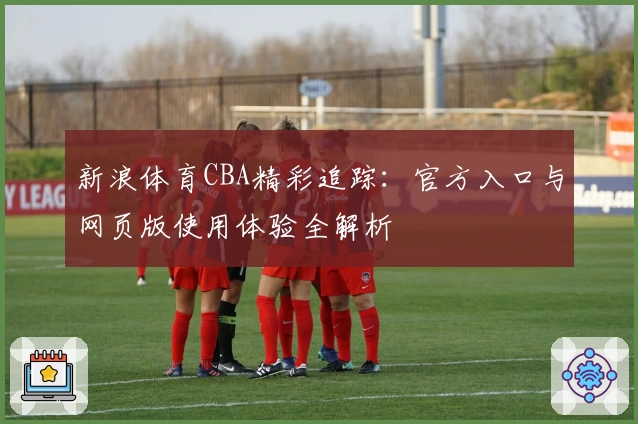 新浪体育CBA精彩追踪：官方入口与网页版使用体验全解析