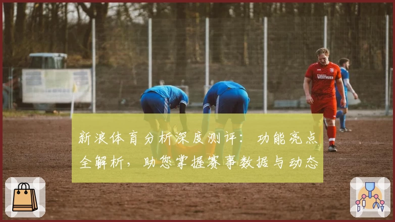 新浪体育分析深度测评:功能亮点全解析,助您掌握赛事数据与动态第一手资讯