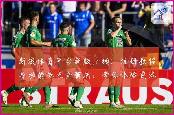 新浪体育平台新版上线：注册教程与功能亮点全解析，带你体验更流畅的体育资讯服务