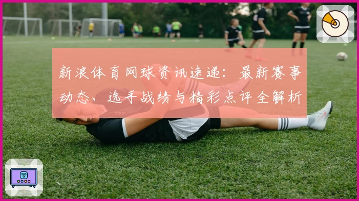 新浪体育网球资讯速递：最新赛事动态、选手战绩与精彩点评全解析