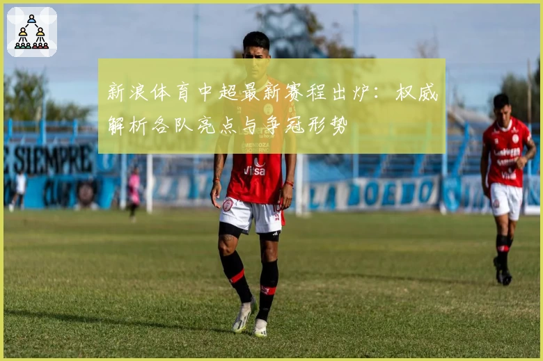 新浪体育中超最新赛程出炉：权威解析各队亮点与争冠形势